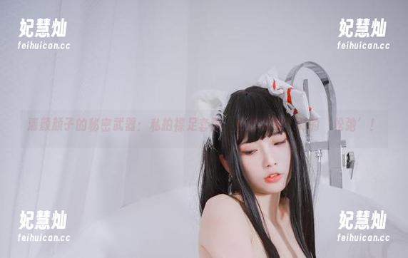 清颜颜子 清颜颜子的秘密武器:私拍裸足套图,给你意想不到的‘松弛’!